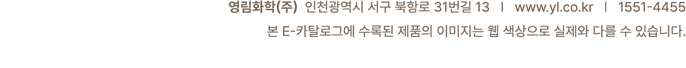 영림화학(주) 인천광역시 서구 북항로 31번길 13 | www.yl.co.kr | 1551 4455 본 E 카탈로그에 수록된 제품의 이미지는 웹 색상으로 실제와 다를 수 있습니다.